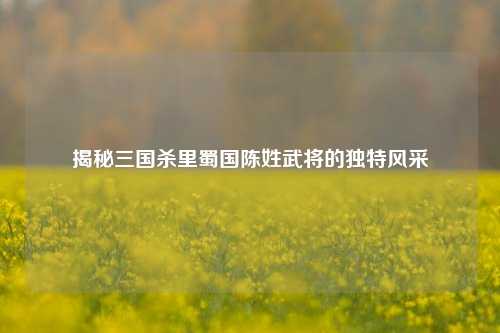 揭秘三国杀里蜀国陈姓武将的独特风采