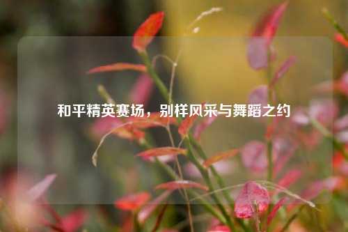 和平精英赛场,别样风采与舞蹈之约