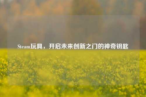 Steam玩具,开启未来创新之门的神奇钥匙