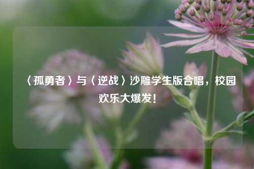 〈孤勇者〉与〈逆战〉沙雕学生版合唱,校园欢乐大爆发!