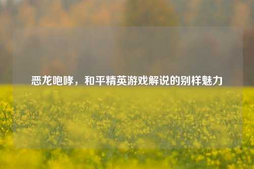 恶龙咆哮,和平精英游戏解说的别样魅力