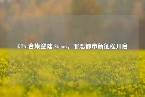 GTA 合集登陆 Steam,罪恶都市新征程开启