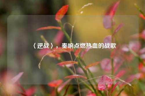 〈逆战〉,奏响点燃热血的战歌