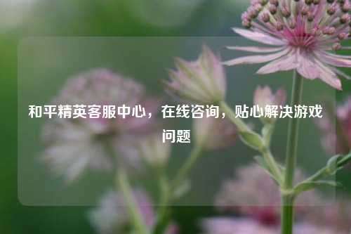 和平精英客服中心,在线咨询,贴心解决游戏问题