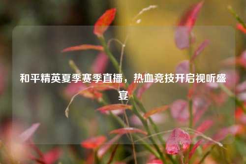 和平精英夏季赛季直播,热血竞技开启视听盛宴