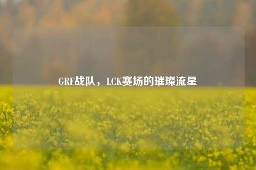 GRF战队,LCK赛场的璀璨流星