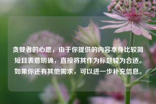 贪婪者的心愿,由于你提供的内容本身比较简短且表意明确,直接将其作为标题较为合适。如果你还有其他需求,可以进一步补充信息。