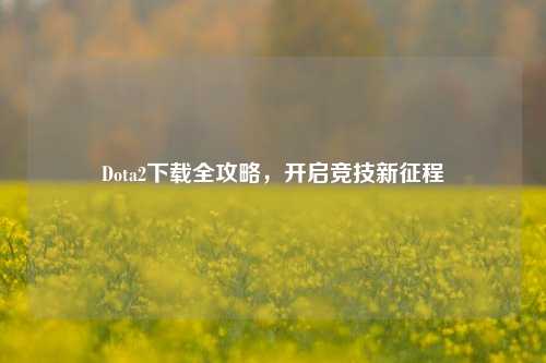 Dota2下载全攻略,开启竞技新征程