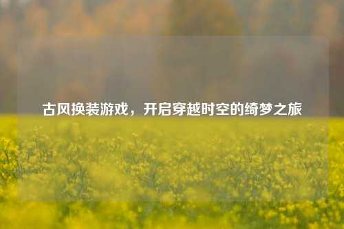 古风换装游戏,开启穿越时空的绮梦之旅