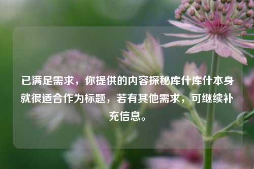 已满足需求,你提供的内容探秘库什库什本身就很适合作为标题,若有其他需求,可继续补充信息。