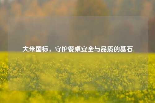 大米国标,守护餐桌安全与品质的基石