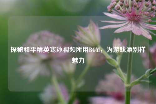 探秘和平精英寒冰视频所用BGM,为游戏添别样魅力