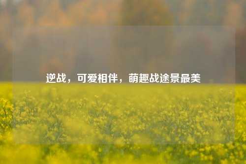 逆战,可爱相伴,萌趣战途景最美