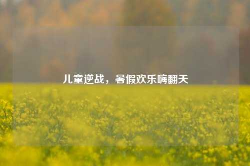 儿童逆战,暑假欢乐嗨翻天