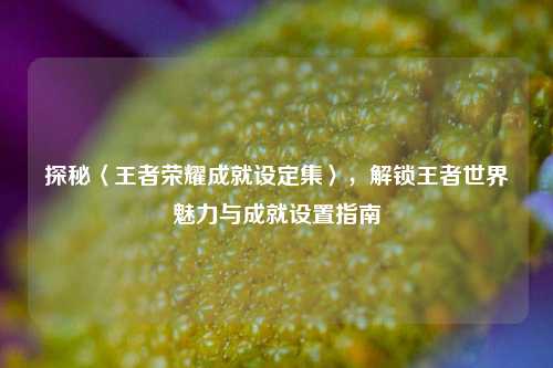 探秘〈王者荣耀成就设定集〉,解锁王者世界魅力与成就设置指南