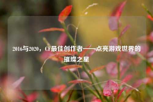 2016与2020,CF最佳创作者——点亮游戏世界的璀璨之星