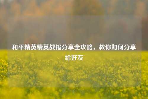 和平精英精英战报分享全攻略,教你如何分享给好友