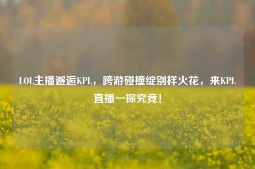 LOL主播邂逅KPL,跨游碰撞绽别样火花,来KPL直播一探究竟!