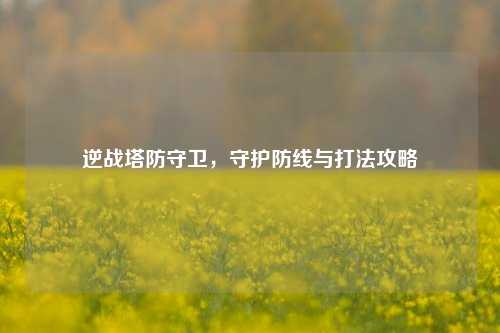 逆战塔防守卫,守护防线与打法攻略
