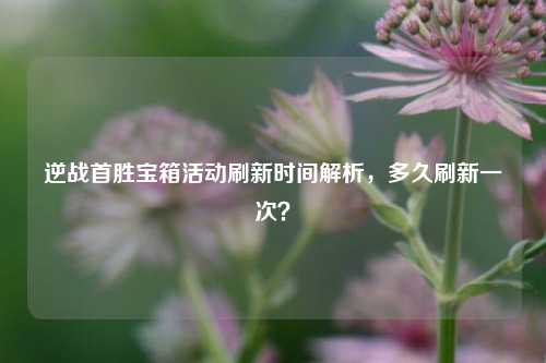 逆战首胜宝箱活动刷新时间解析,多久刷新一次?