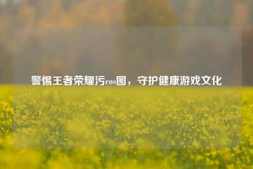 警惕王者荣耀污cos图,守护健康游戏文化