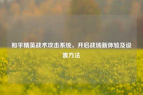 和平精英战术攻击系统,开启战场新体验及设置方法