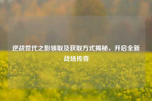逆战世代之影领取及获取方式揭秘,开启全新战场传奇