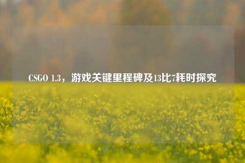 CSGO 1.3,游戏关键里程碑及13比7耗时探究