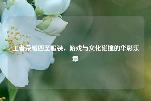王者荣耀四圣服装,游戏与文化碰撞的华彩乐章