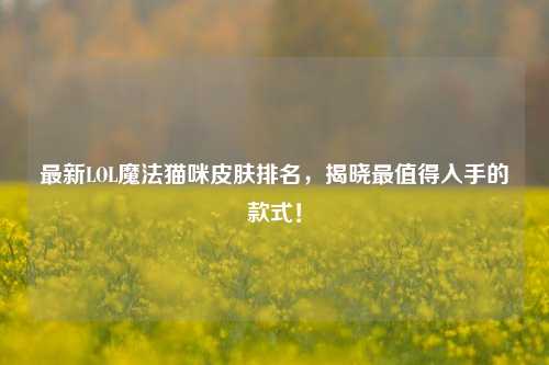 最新LOL魔法猫咪皮肤排名,揭晓最值得入手的款式!