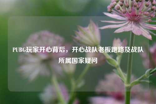 PUBG玩家开心背后,开心战队老板跑路及战队所属国家疑问