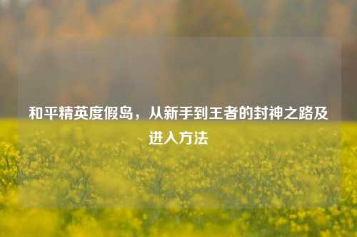 和平精英度假岛,从新手到王者的封神之路及进入方法