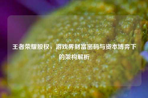 王者荣耀股权,游戏界财富密码与资本博弈下的架构解析
