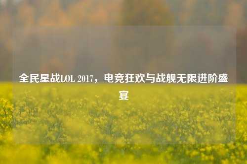 全民星战LOL 2017,电竞狂欢与战舰无限进阶盛宴