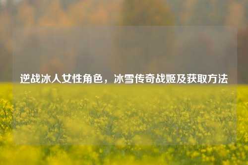 逆战冰人女性角色,冰雪传奇战姬及获取方法