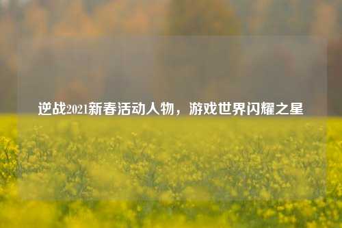 逆战2021新春活动人物,游戏世界闪耀之星