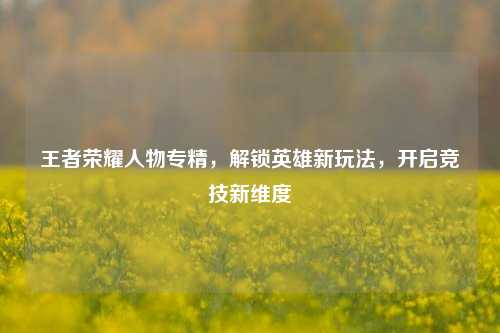 王者荣耀人物专精,解锁英雄新玩法,开启竞技新维度