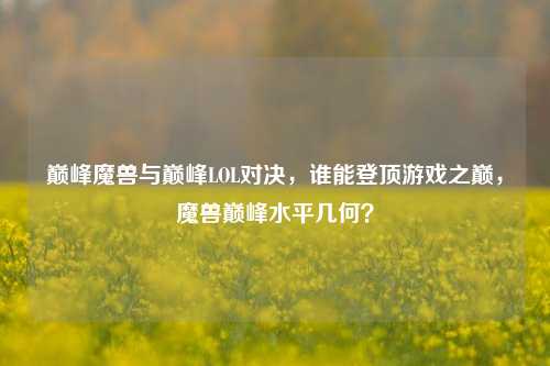 巅峰魔兽与巅峰LOL对决,谁能登顶游戏之巅,魔兽巅峰水平几何?