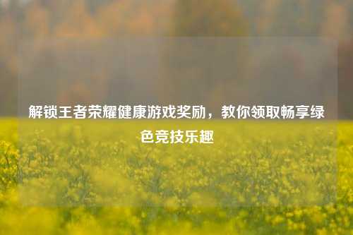 解锁王者荣耀健康游戏奖励,教你领取畅享绿色竞技乐趣