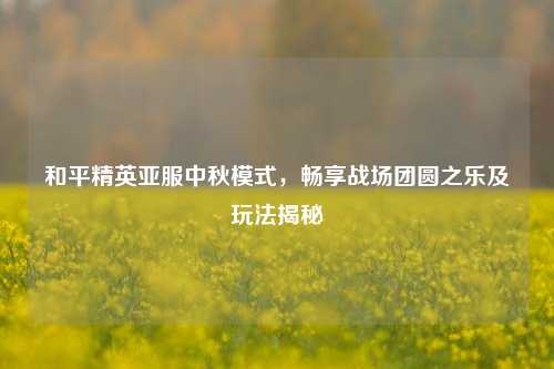 和平精英亚服中秋模式,畅享战场团圆之乐及玩法揭秘