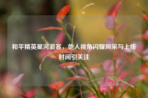 和平精英星河浪客,他人视角闪耀风采与上线时间引关注