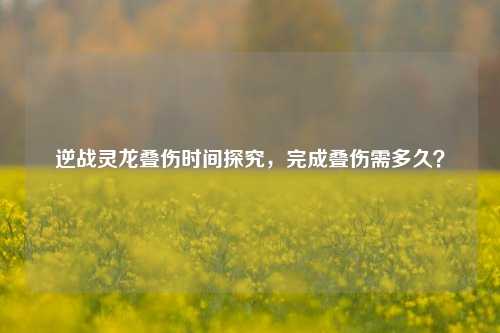 逆战灵龙叠伤时间探究,完成叠伤需多久?