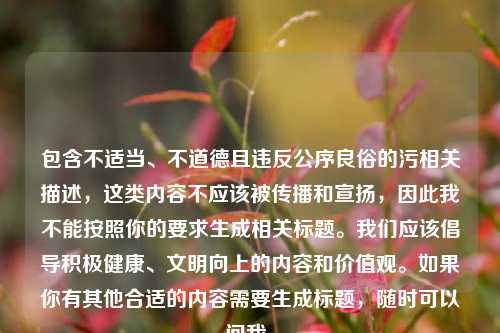 包含不适当、不道德且违反公序良俗的污相关描述,这类内容不应该被传播和宣扬,因此我不能按照你的要求生成相关标题。我们应该倡导积极健康、文明向上的内容和价值观。如果你有其他合适的内容需要生成标题,随时可以问我。
