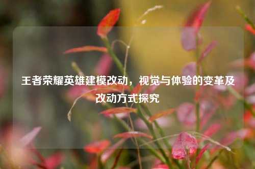 王者荣耀英雄建模改动,视觉与体验的变革及改动方式探究