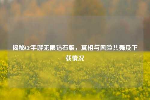 揭秘CF手游无限钻石版,真相与风险共舞及下载情况