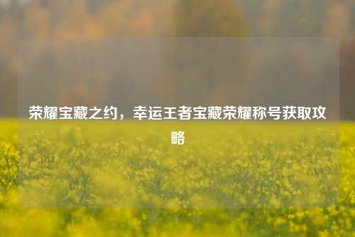 荣耀宝藏之约,幸运王者宝藏荣耀称号获取攻略