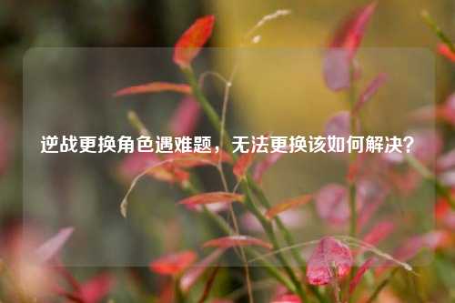 逆战更换角色遇难题,无法更换该如何解决?