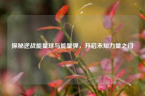 探秘逆战能量球与能量弹,开启未知力量之门