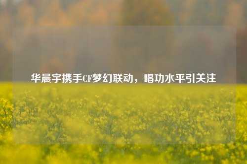 华晨宇携手CF梦幻联动,唱功水平引关注