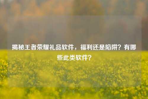 揭秘王者荣耀礼品软件,福利还是陷阱?有哪些此类软件?